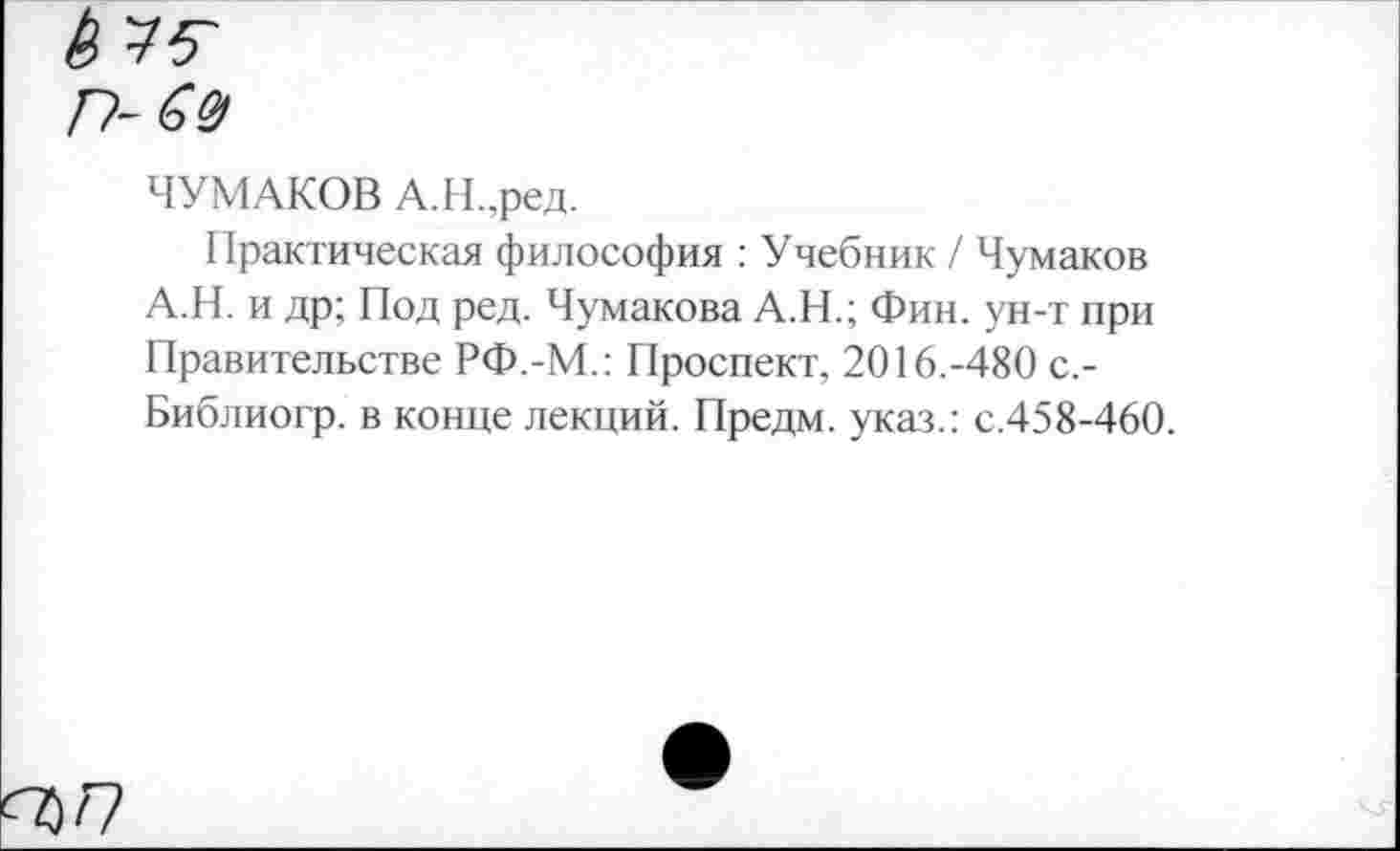 ﻿Ь ¥5~
ГУ~ 6 У)
ЧУМАКОВ А.Н.,ред.
Практическая философия : Учебник / Чумаков А.Н. и др; Под ред. Чумакова А.Н.; Фин. ун-т при Правительстве РФ.-М.: Проспект, 2016.-480 с.-Библиогр. в конце лекций. Предм. указ.: с.458-460.